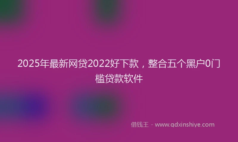 2025年最新网贷2022好下款，整合五个黑户0门槛贷款软件