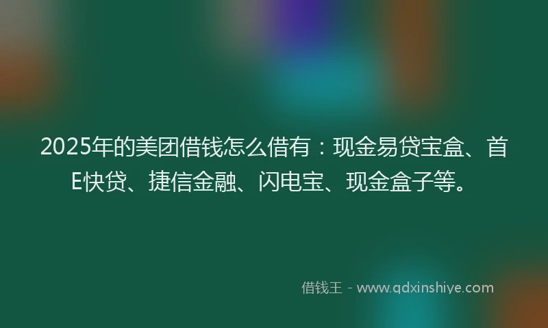2025年的美团借钱怎么借有：现金易贷宝盒、首E快贷、捷信金融、闪电宝、现金盒子等。