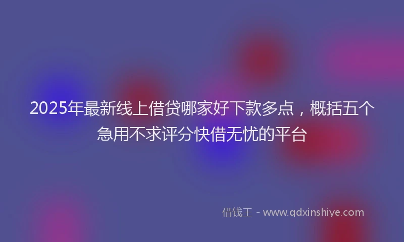 2025年最新线上借贷哪家好下款多点，概括五个急用不求评分快借无忧的平台