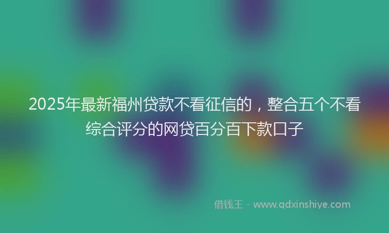 2025年最新福州贷款不看征信的，整合五个不看综合评分的网贷百分百下款口子