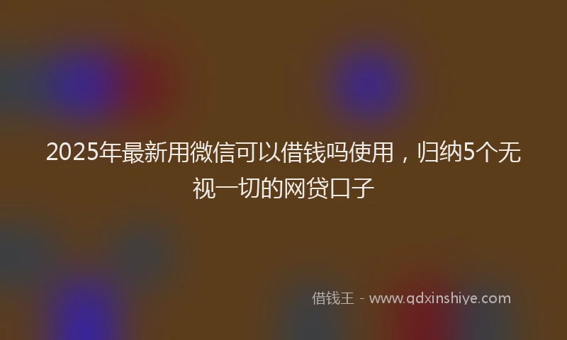 2025年最新用微信可以借钱吗使用，归纳5个无视一切的网贷口子
