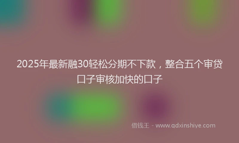 2025年最新融30轻松分期不下款，整合五个审贷口子审核加快的口子