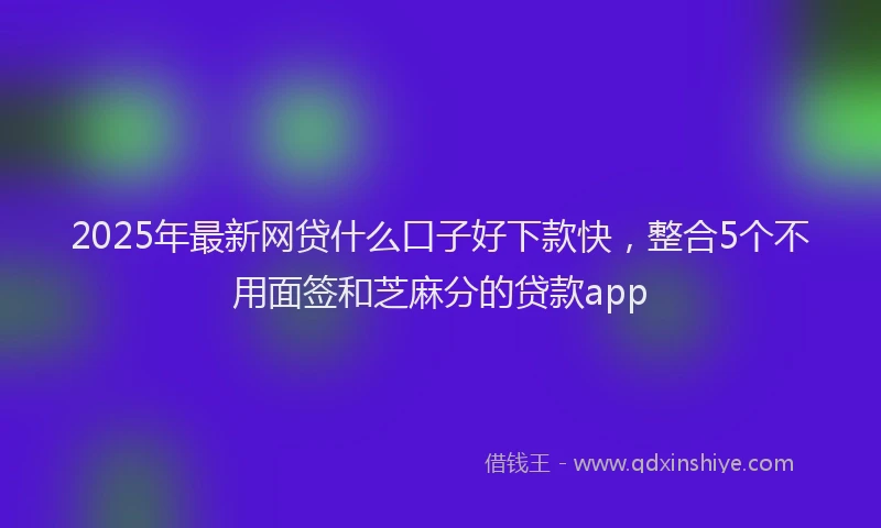 2025年最新网贷什么口子好下款快，整合5个不用面签和芝麻分的贷款app