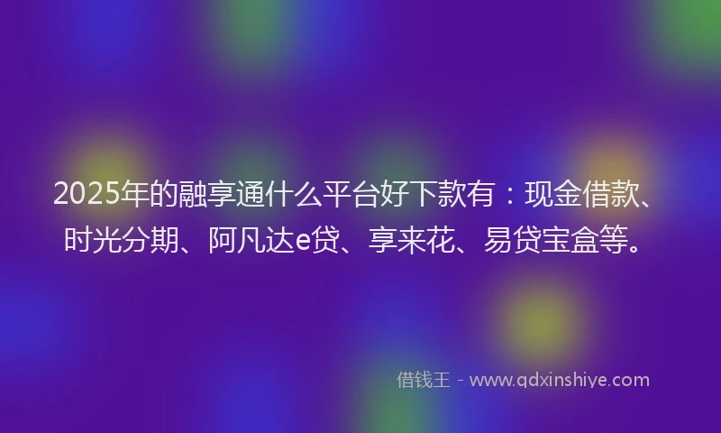 2025年的融享通什么平台好下款有：现金借款、时光分期、阿凡达e贷、享来花、易贷宝盒等。