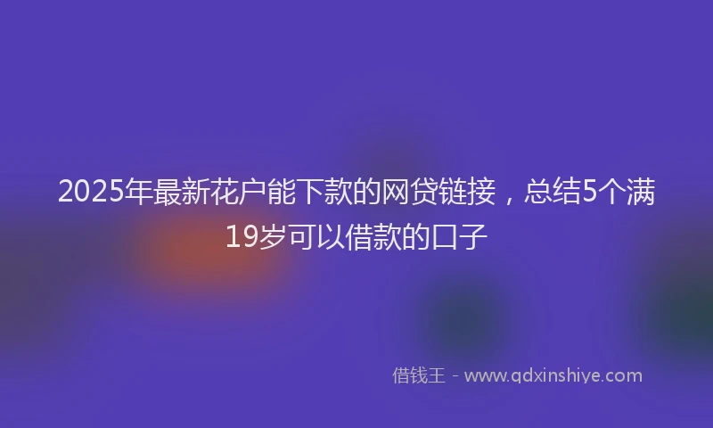 2025年最新花户能下款的网贷链接，总结5个满19岁可以借款的口子