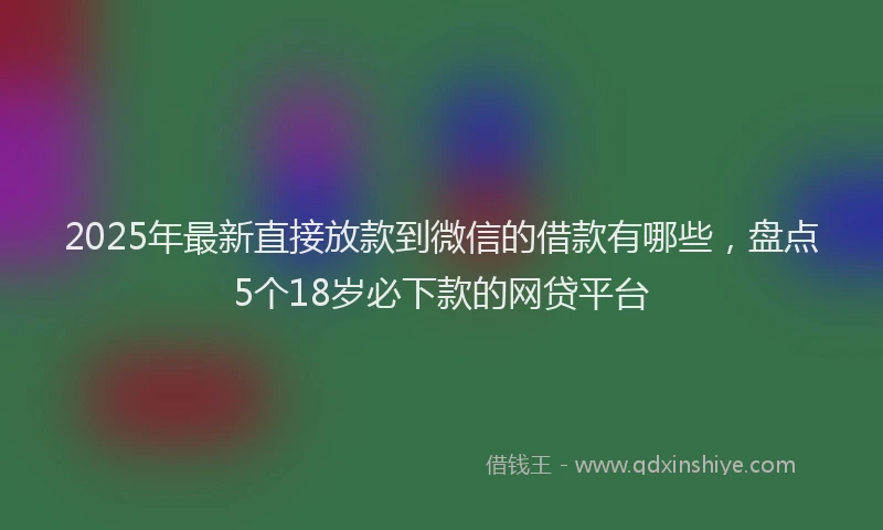 2025年最新直接放款到微信的借款有哪些，盘点5个18岁必下款的网贷平台