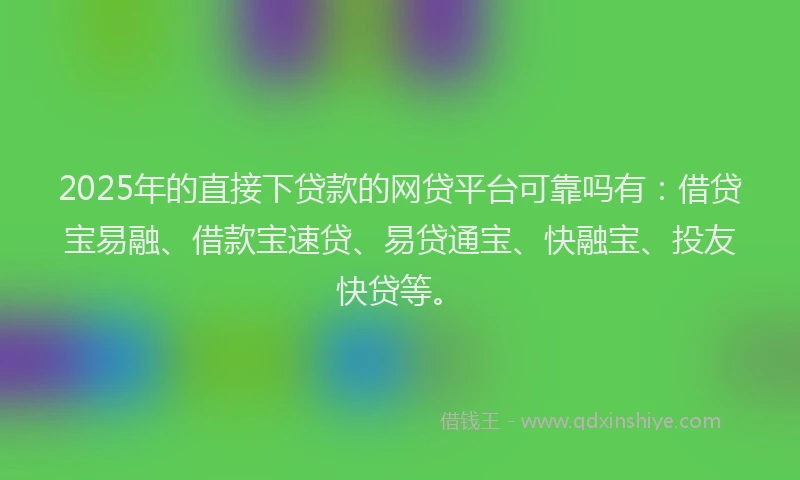 2025年的直接下贷款的网贷平台可靠吗有：借贷宝易融、借款宝速贷、易贷通宝、快融宝、投友快贷等。