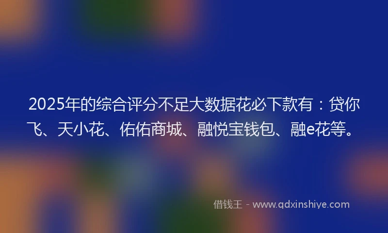 2025年的综合评分不足大数据花必下款有：贷你飞、天小花、佑佑商城、融悦宝钱包、融e花等。