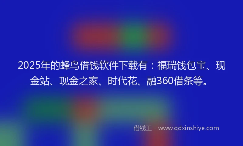 2025年的蜂鸟借钱软件下载有：福瑞钱包宝、现金站、现金之家、时代花、融360借条等。