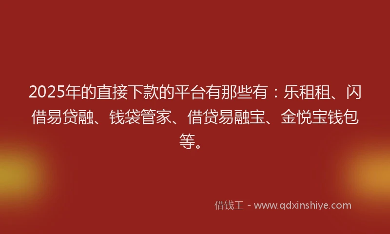 2025年的直接下款的平台有那些有：乐租租、闪借易贷融、钱袋管家、借贷易融宝、金悦宝钱包等。