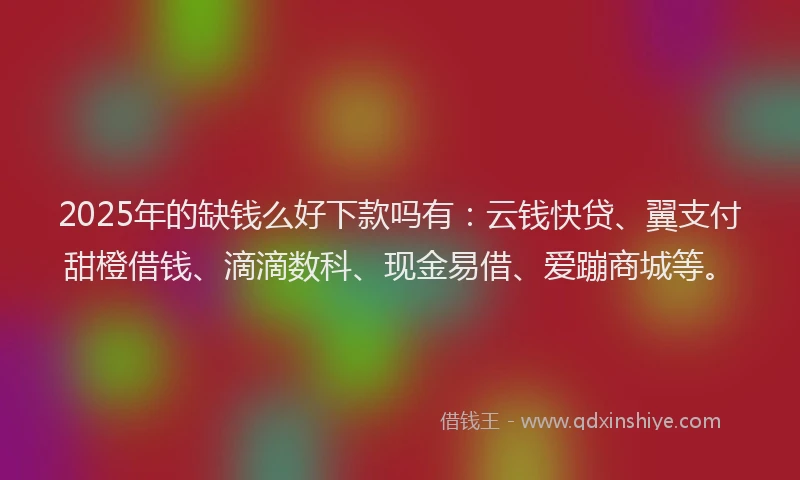 2025年的缺钱么好下款吗有：云钱快贷、翼支付甜橙借钱、滴滴数科、现金易借、爱蹦商城等。