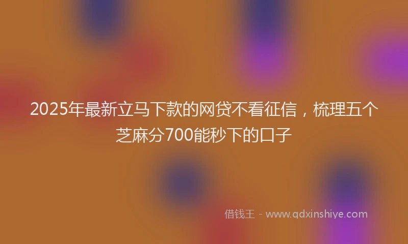 2025年最新立马下款的网贷不看征信，梳理五个芝麻分700能秒下的口子