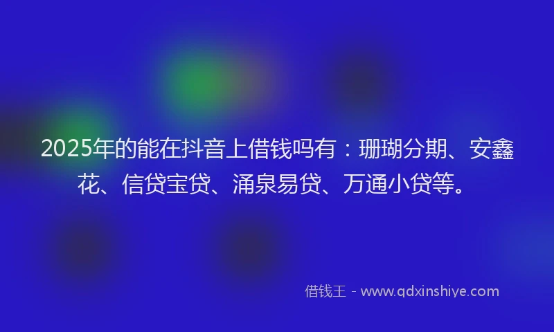2025年的能在抖音上借钱吗有：珊瑚分期、安鑫花、信贷宝贷、涌泉易贷、万通小贷等。