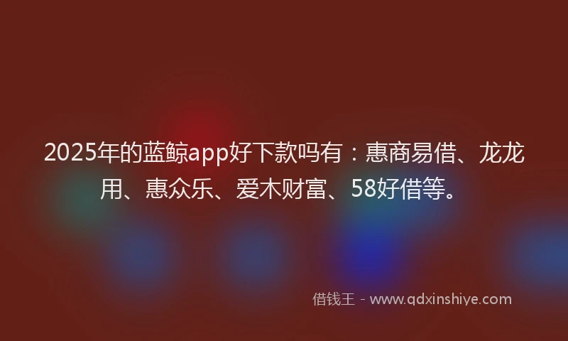 2025年的蓝鲸app好下款吗有：惠商易借、龙龙用、惠众乐、爱木财富、58好借等。
