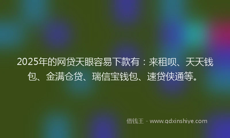 2025年的网贷天眼容易下款有：来租呗、天天钱包、金满仓贷、瑞信宝钱包、速贷侠通等。
