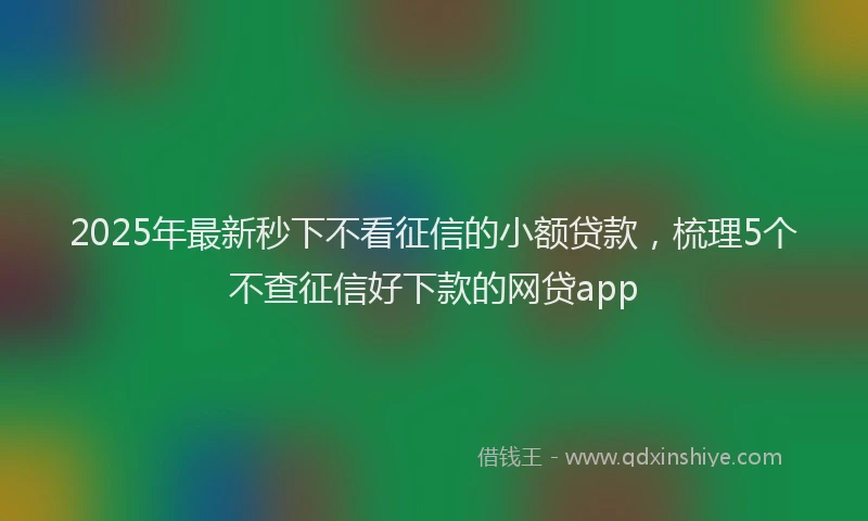 2025年最新秒下不看征信的小额贷款，梳理5个不查征信好下款的网贷app