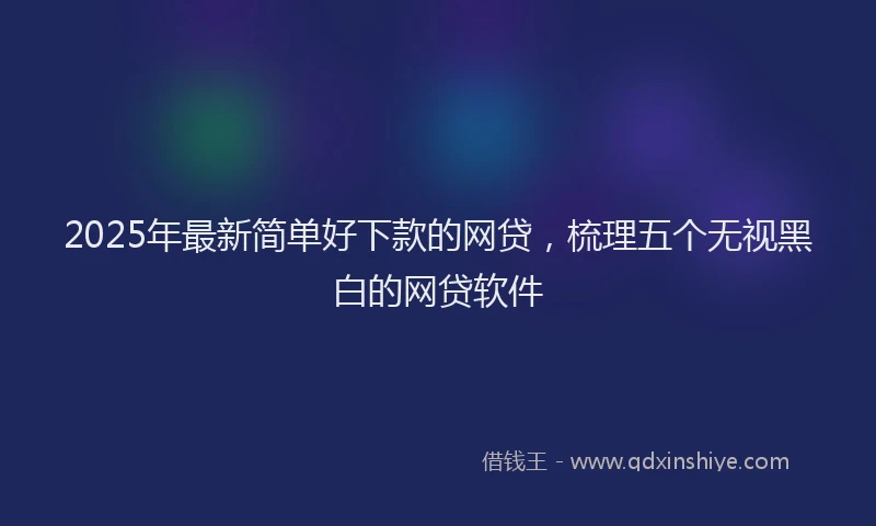 2025年最新简单好下款的网贷，梳理五个无视黑白的网贷软件