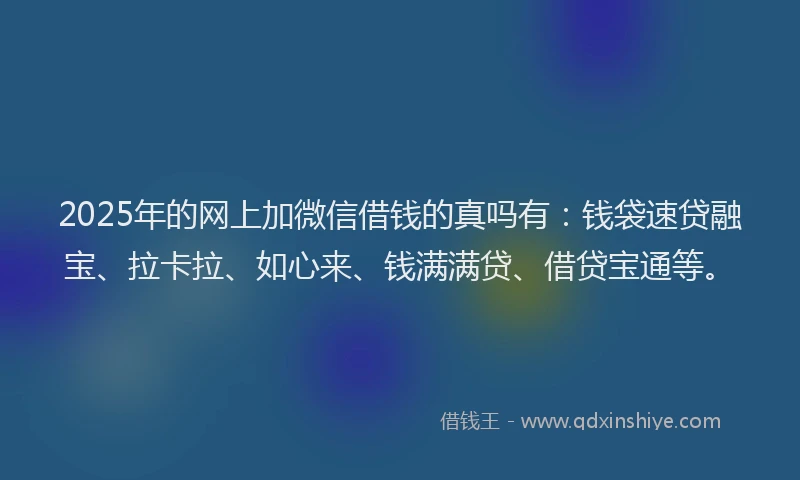 2025年的网上加微信借钱的真吗有：钱袋速贷融宝、拉卡拉、如心来、钱满满贷、借贷宝通等。