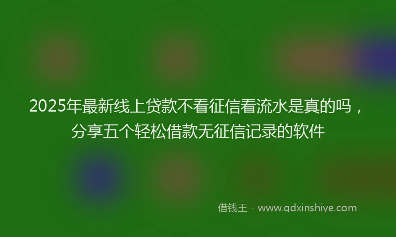 2025年最新线上贷款不看征信看流水是真的吗，分享五个轻松借款无征信记录的软件