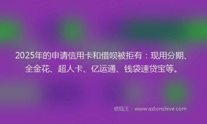 2025年的申请信用卡和借呗被拒有：现用分期、全金花、超人卡、亿运通、钱袋速贷宝等。