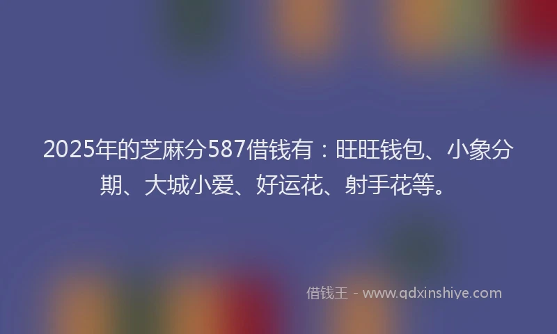 2025年的芝麻分587借钱有：旺旺钱包、小象分期、大城小爱、好运花、射手花等。