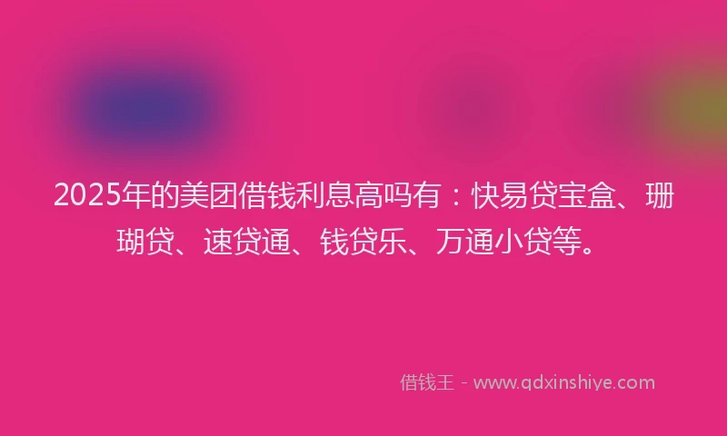 2025年的美团借钱利息高吗有：快易贷宝盒、珊瑚贷、速贷通、钱贷乐、万通小贷等。