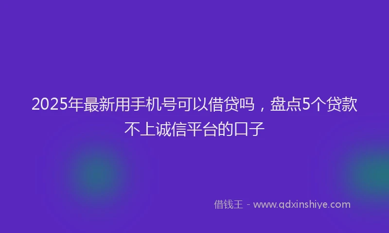2025年最新用手机号可以借贷吗，盘点5个贷款不上诚信平台的口子