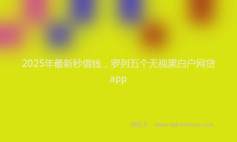 2025年最新秒借钱，罗列五个无视黑白户网贷app
