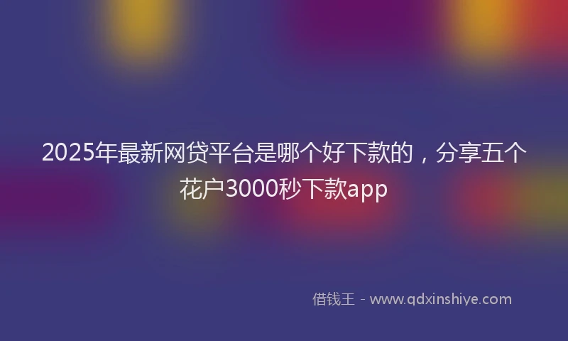 2025年最新网贷平台是哪个好下款的，分享五个花户3000秒下款app