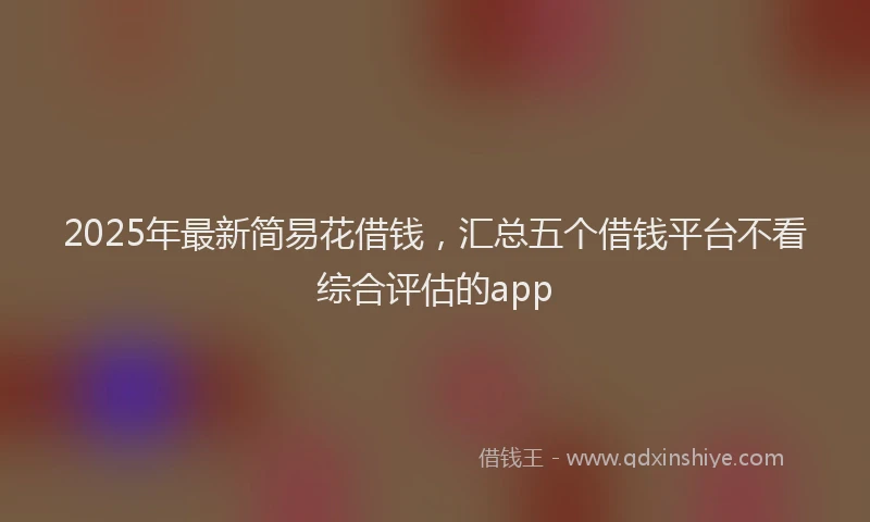 2025年最新简易花借钱，汇总五个借钱平台不看综合评估的app