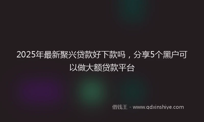 2025年最新聚兴贷款好下款吗，分享5个黑户可以做大额贷款平台