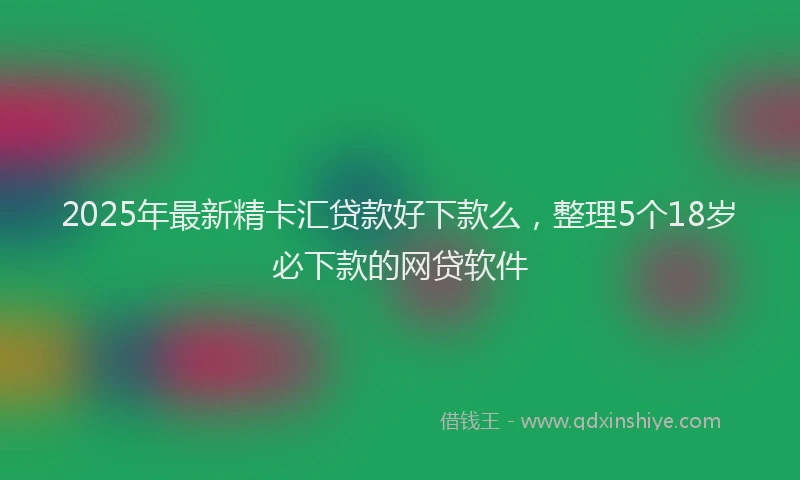 2025年最新精卡汇贷款好下款么，整理5个18岁必下款的网贷软件