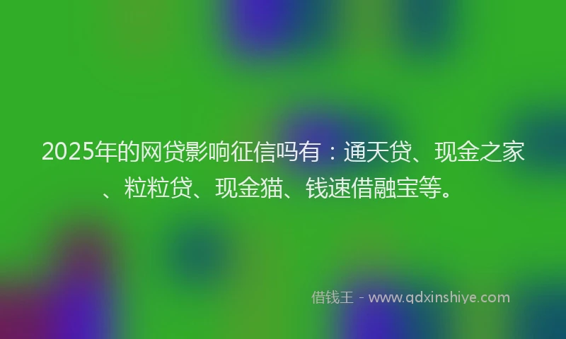 2025年的网贷影响征信吗有：通天贷、现金之家、粒粒贷、现金猫、钱速借融宝等。