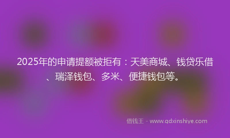 2025年的申请提额被拒有：天美商城、钱贷乐借、瑞泽钱包、多米、便捷钱包等。