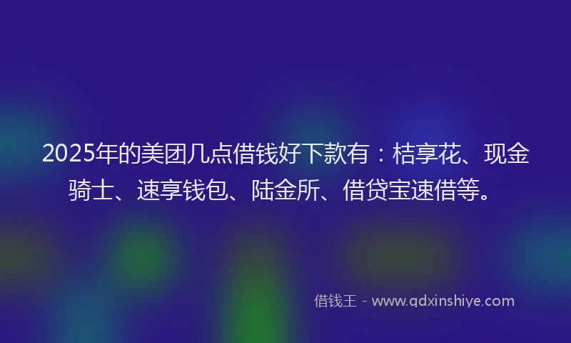 2025年的美团几点借钱好下款有：桔享花、现金骑士、速享钱包、陆金所、借贷宝速借等。