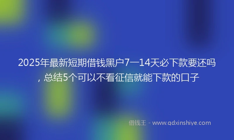 2025年最新短期借钱黑户7一14天必下款要还吗，总结5个可以不看征信就能下款的口子