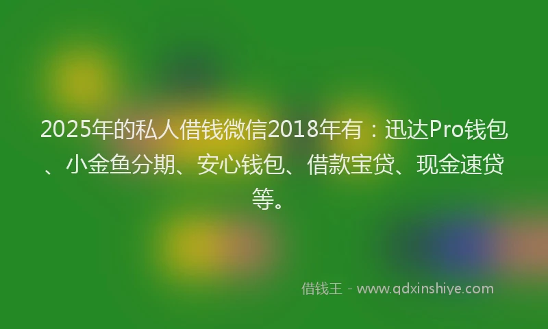 2025年的私人借钱微信2018年有：迅达Pro钱包、小金鱼分期、安心钱包、借款宝贷、现金速贷等。