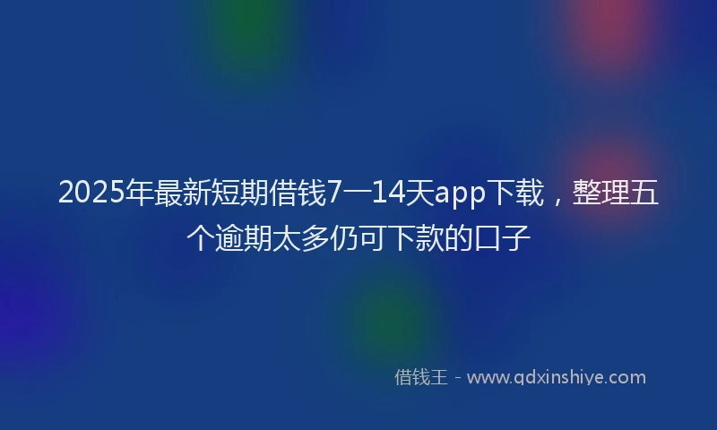 2025年最新短期借钱7一14天app下载，整理五个逾期太多仍可下款的口子