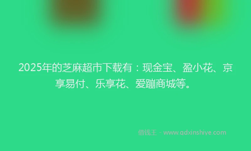 2025年的芝麻超市下载有：现金宝、盈小花、京享易付、乐享花、爱蹦商城等。