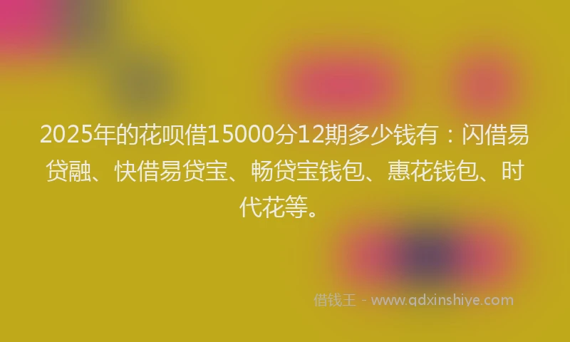 2025年的花呗借15000分12期多少钱有：闪借易贷融、快借易贷宝、畅贷宝钱包、惠花钱包、时代花等。