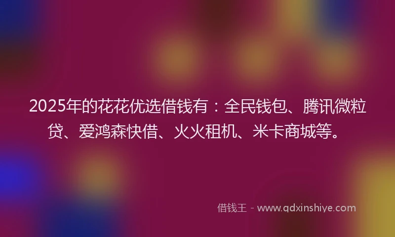 2025年的花花优选借钱有：全民钱包、腾讯微粒贷、爱鸿森快借、火火租机、米卡商城等。