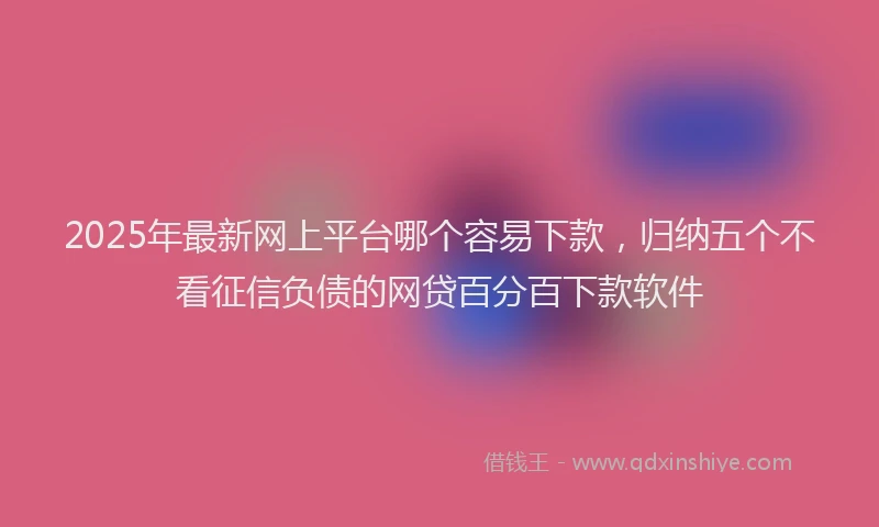 2025年最新网上平台哪个容易下款，归纳五个不看征信负债的网贷百分百下款软件