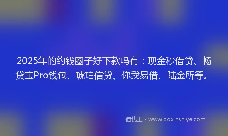 2025年的约钱圈子好下款吗有：现金秒借贷、畅贷宝Pro钱包、琥珀信贷、你我易借、陆金所等。