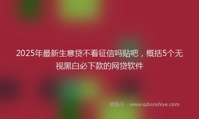 2025年最新生意贷不看征信吗贴吧，概括5个无视黑白必下款的网贷软件