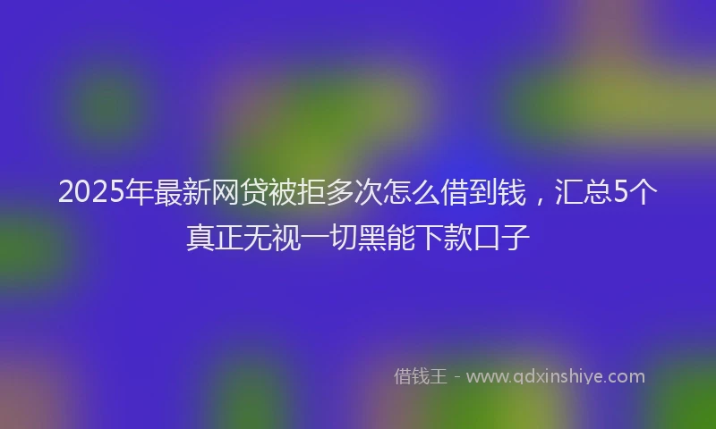 2025年最新网贷被拒多次怎么借到钱，汇总5个真正无视一切黑能下款口子