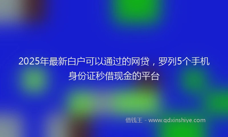 2025年最新白户可以通过的网贷，罗列5个手机身份证秒借现金的平台