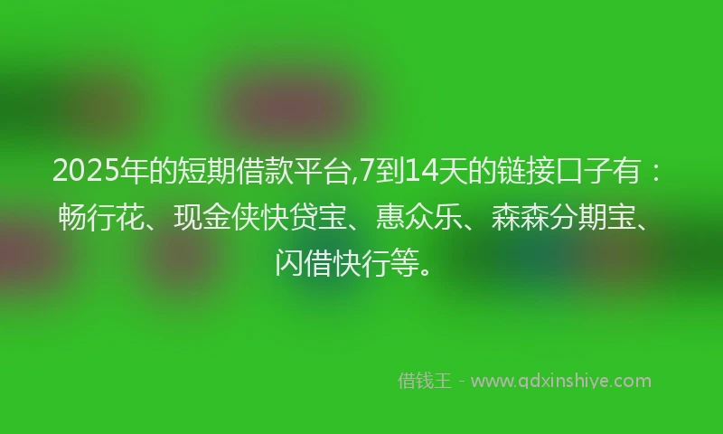 2025年的短期借款平台,7到14天的链接口子有：畅行花、现金侠快贷宝、惠众乐、森森分期宝、闪借快行等。