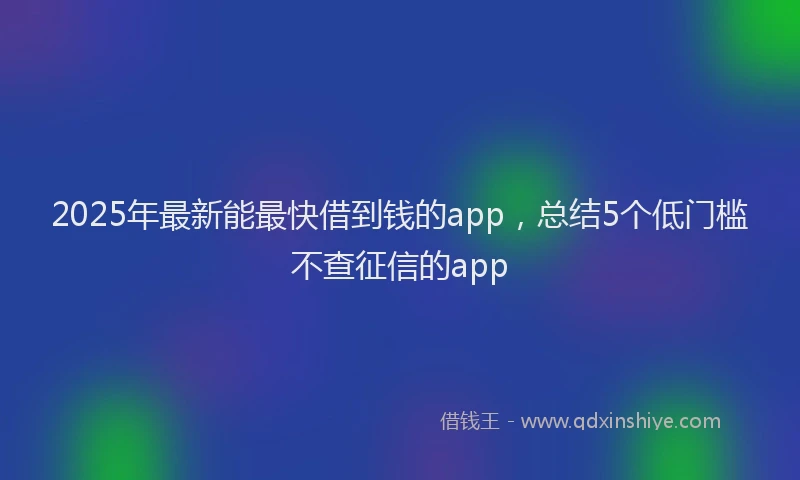 2025年最新能最快借到钱的app，总结5个低门槛不查征信的app