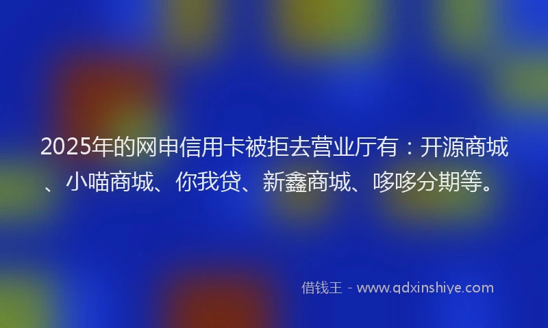 2025年的网申信用卡被拒去营业厅有：开源商城、小喵商城、你我贷、新鑫商城、哆哆分期等。