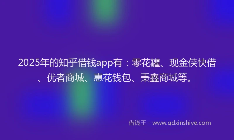 2025年的知乎借钱app有：零花罐、现金侠快借、优者商城、惠花钱包、秉鑫商城等。